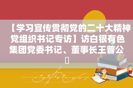 【学习宣传贯彻党的二十大精神 党组织书记专访】访白银有色集团党委书记、董事长王普公​