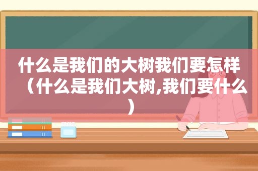 什么是我们的大树我们要怎样（什么是我们大树,我们要什么）