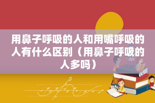 用鼻子呼吸的人和用嘴呼吸的人有什么区别（用鼻子呼吸的人多吗）