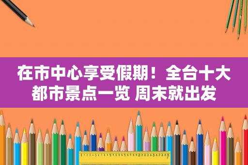 在市中心享受假期！全台十大都市景点一览 周末就出发