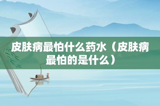 皮肤病最怕什么药水（皮肤病最怕的是什么）