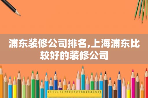 浦东装修公司排名,上海浦东比较好的装修公司