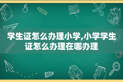 学生证怎么办理小学,小学学生证怎么办理在哪办理
