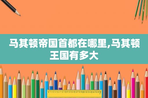马其顿帝国首都在哪里,马其顿王国有多大