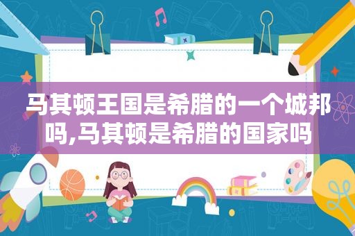 马其顿王国是希腊的一个城邦吗,马其顿是希腊的国家吗  第1张