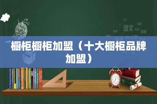 橱柜橱柜加盟（十大橱柜品牌加盟）