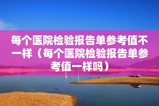 每个医院检验报告单参考值不一样（每个医院检验报告单参考值一样吗）
