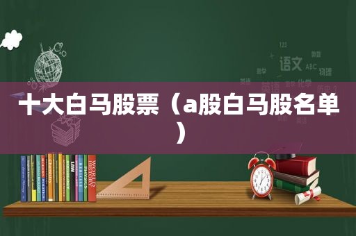 十大白马股票（a股白马股名单）