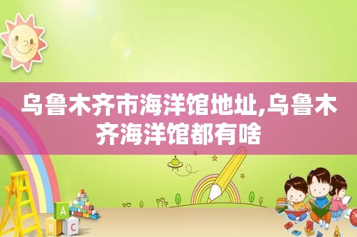 乌鲁木齐市海洋馆地址,乌鲁木齐海洋馆都有啥