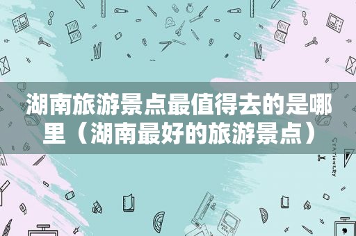 湖南旅游景点最值得去的是哪里（湖南最好的旅游景点）