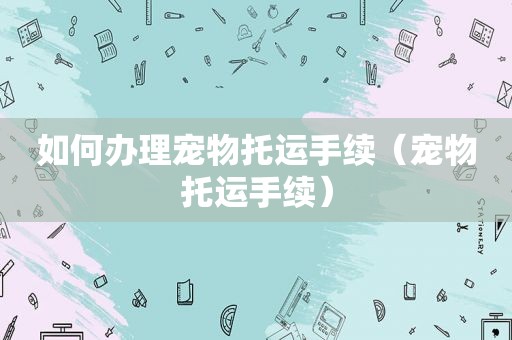 如何办理宠物托运手续（宠物托运手续）