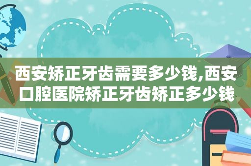 西安矫正牙齿需要多少钱,西安口腔医院矫正牙齿矫正多少钱