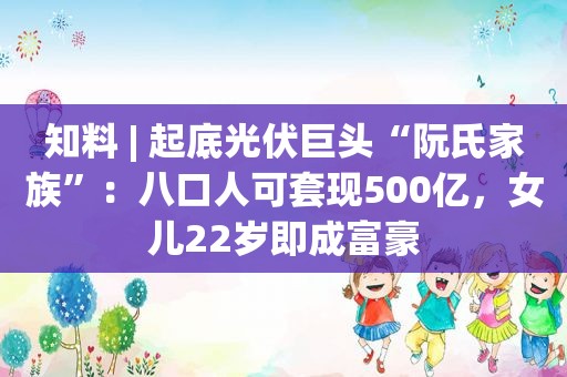 知料 | 起底光伏巨头“阮氏家族”：八口人可套现500亿，女儿22岁即成富豪