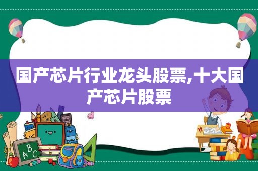 国产芯片行业龙头股票,十大国产芯片股票
