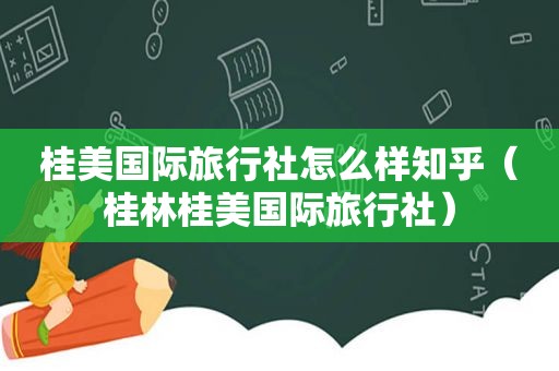 桂美国际旅行社怎么样知乎（桂林桂美国际旅行社）