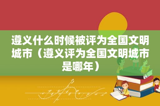 遵义什么时候被评为全国文明城市（遵义评为全国文明城市是哪年）