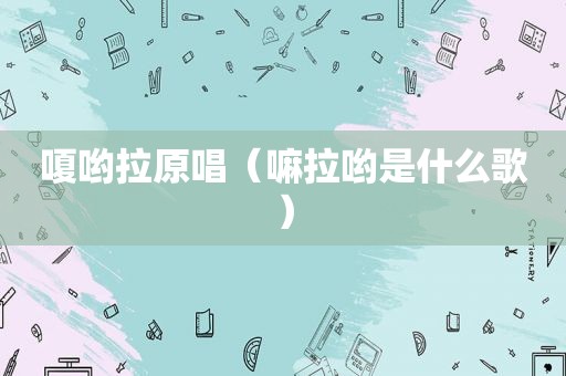 嗄哟拉原唱（嘛拉哟是什么歌）