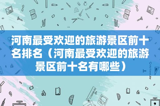 河南最受欢迎的旅游景区前十名排名（河南最受欢迎的旅游景区前十名有哪些）
