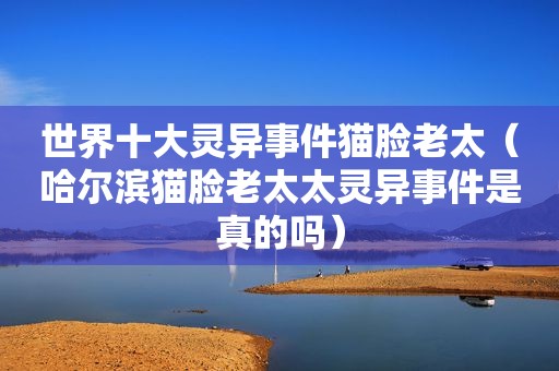 世界十大灵异事件猫脸老太（哈尔滨猫脸老太太灵异事件是真的吗）