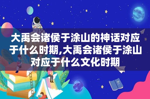 大禹会诸侯于涂山的神话对应于什么时期,大禹会诸侯于涂山对应于什么文化时期