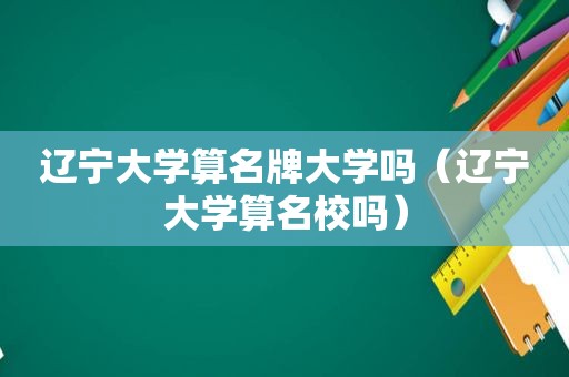 辽宁大学算名牌大学吗（辽宁大学算名校吗）