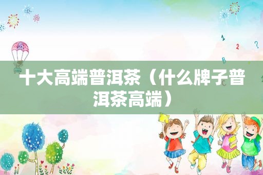 十大高端普洱茶（什么牌子普洱茶高端）