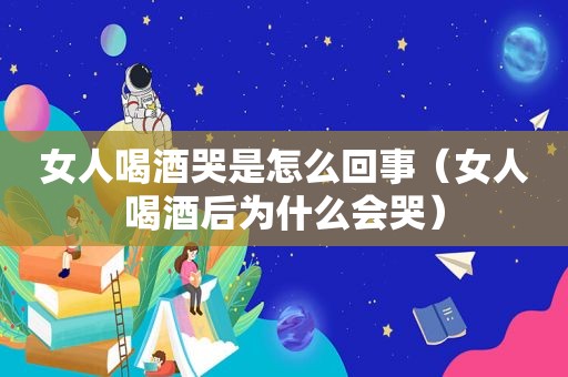 女人喝酒哭是怎么回事（女人喝酒后为什么会哭）