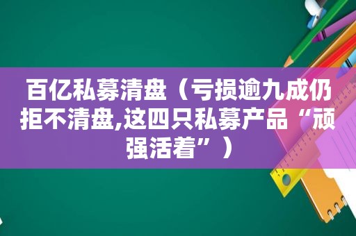 百亿私募清盘（亏损逾九成仍拒不清盘,这四只私募产品“顽强活着”）