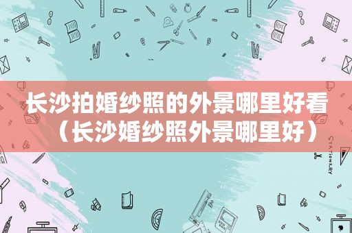 长沙拍婚纱照的外景哪里好看（长沙婚纱照外景哪里好）