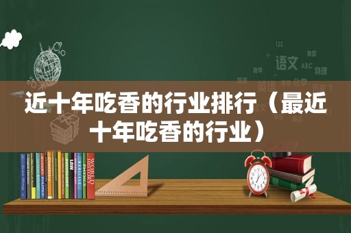 近十年吃香的行业排行（最近十年吃香的行业）