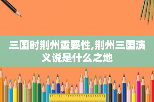 三国时荆州重要性,荆州三国演义说是什么之地