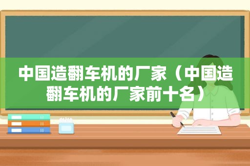 中国造翻车机的厂家（中国造翻车机的厂家前十名）