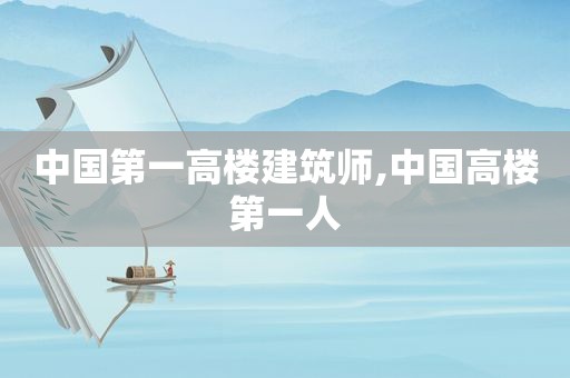 中国第一高楼建筑师,中国高楼第一人