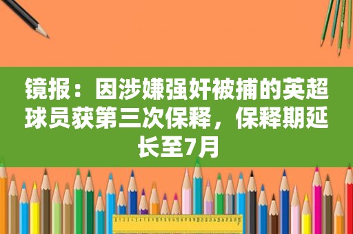 镜报：因涉嫌 *** 被捕的英超球员获第三次保释，保释期延长至7月