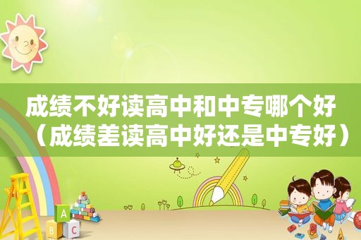 成绩不好读高中和中专哪个好（成绩差读高中好还是中专好）