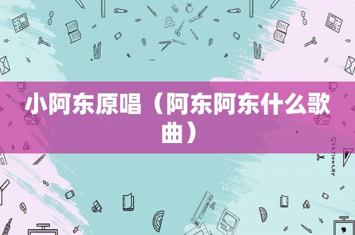 小阿东原唱（阿东阿东什么歌曲）