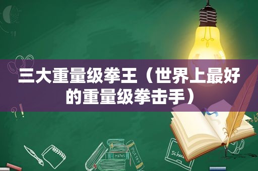 三大重量级拳王（世界上最好的重量级拳击手）