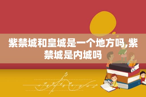 紫禁城和皇城是一个地方吗,紫禁城是内城吗