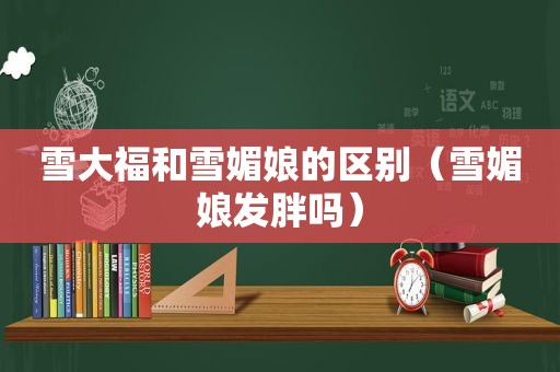 雪大福和雪媚娘的区别（雪媚娘发胖吗）