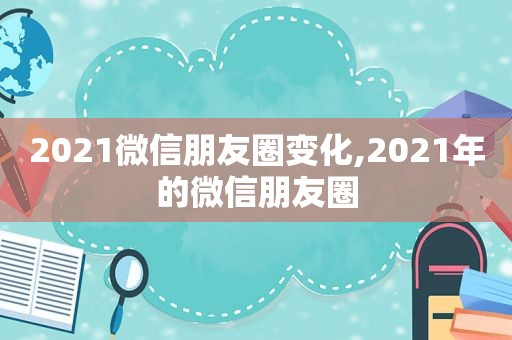 2021微信朋友圈变化,2021年的微信朋友圈