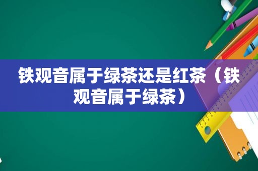 铁观音属于绿茶还是红茶（铁观音属于绿茶）