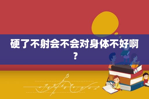 硬了不射会不会对身体不好啊？