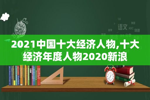 2021中国十大经济人物,十大经济年度人物2020新浪