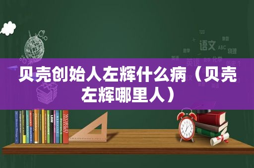 贝壳创始人左辉什么病（贝壳左辉哪里人）
