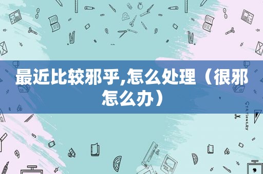 最近比较邪乎,怎么处理（很邪怎么办）