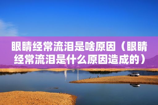 眼睛经常流泪是啥原因（眼睛经常流泪是什么原因造成的）