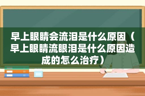 早上眼睛会流泪是什么原因（早上眼睛流眼泪是什么原因造成的怎么治疗）