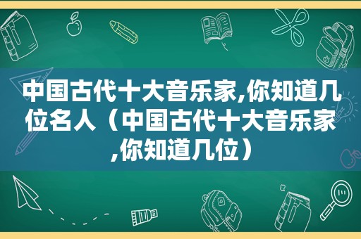 中国古代十大音乐家,你知道几位名人（中国古代十大音乐家,你知道几位）