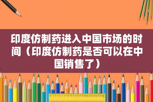 印度仿制药进入中国市场的时间（印度仿制药是否可以在中国销售了）