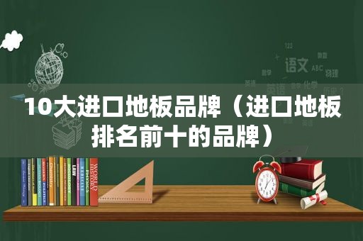 10大进口地板品牌（进口地板排名前十的品牌）